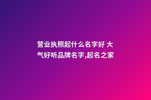 营业执照起什么名字好 大气好听品牌名字,起名之家-第1张-商标起名-玄机派